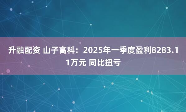 升融配资 山子高科：2025年一季度盈利8283.11万元 同比扭亏