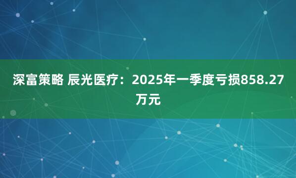 深富策略 辰光医疗：2025年一季度亏损858.27万元