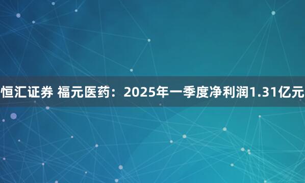 恒汇证券 福元医药：2025年一季度净利润1.31亿元