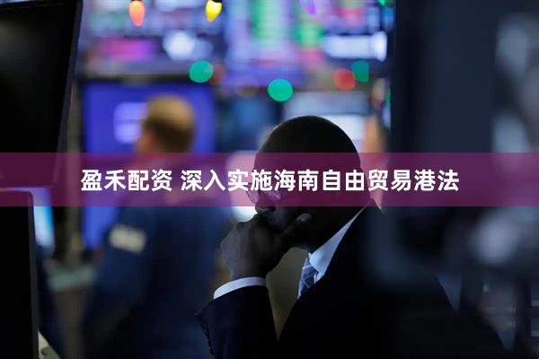盈禾配资 深入实施海南自由贸易港法