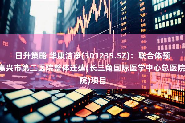 日升策略 华康洁净(301235.SZ)：联合体预中标嘉兴市第二医院整体迁建(长三角国际医学中心总医院)项目