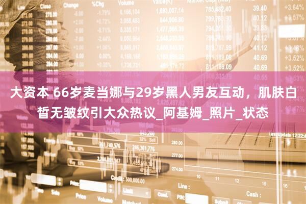 大资本 66岁麦当娜与29岁黑人男友互动，肌肤白皙无皱纹引大众热议_阿基姆_照片_状态