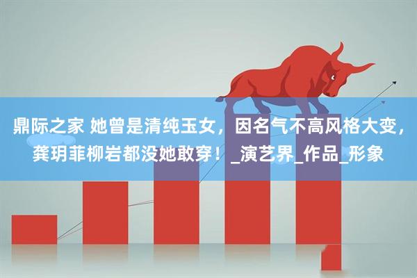 鼎际之家 她曾是清纯玉女，因名气不高风格大变，龚玥菲柳岩都没她敢穿！_演艺界_作品_形象