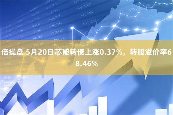 倍操盘 5月20日芯能转债上涨0.37%，转股溢价率68.46%