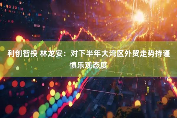 利创智投 林龙安：对下半年大湾区外贸走势持谨慎乐观态度