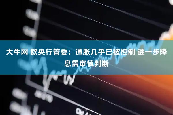 大牛网 欧央行管委：通胀几乎已被控制 进一步降息需审慎判断