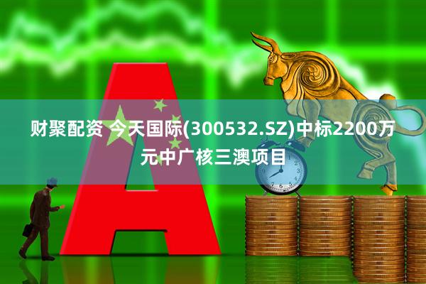 财聚配资 今天国际(300532.SZ)中标2200万元中广核三澳项目