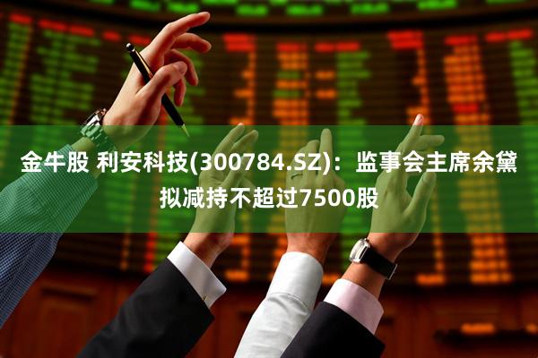金牛股 利安科技(300784.SZ)：监事会主席余黛拟减持不超过7500股