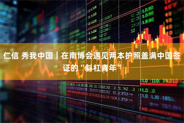 仁信 秀我中国｜在南博会遇见两本护照盖满中国签证的“斜杠青年”