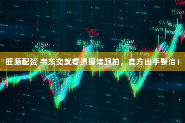 旺源配资 韦东奕就餐遭围堵跟拍，官方出手整治！