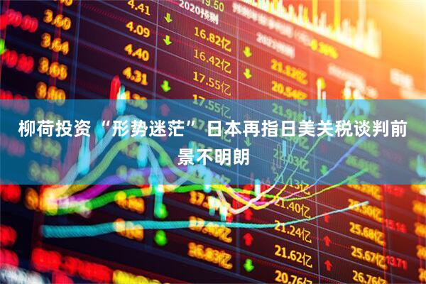 柳荷投资 “形势迷茫” 日本再指日美关税谈判前景不明朗