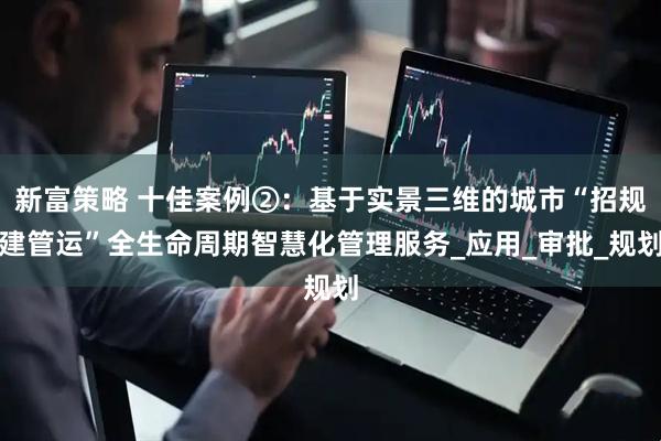 新富策略 十佳案例②：基于实景三维的城市“招规建管运”全生命周期智慧化管理服务_应用_审批_规划