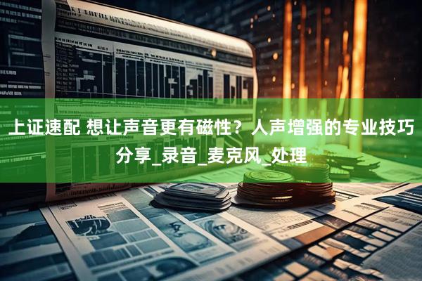 上证速配 想让声音更有磁性？人声增强的专业技巧分享_录音_麦克风_处理
