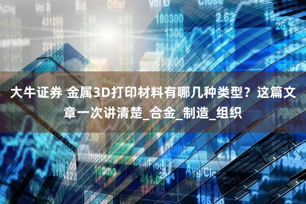 大牛证券 金属3D打印材料有哪几种类型？这篇文章一次讲清楚_合金_制造_组织