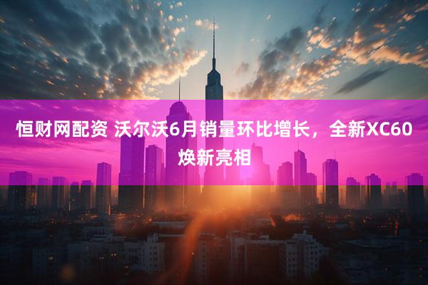 恒财网配资 沃尔沃6月销量环比增长，全新XC60焕新亮相