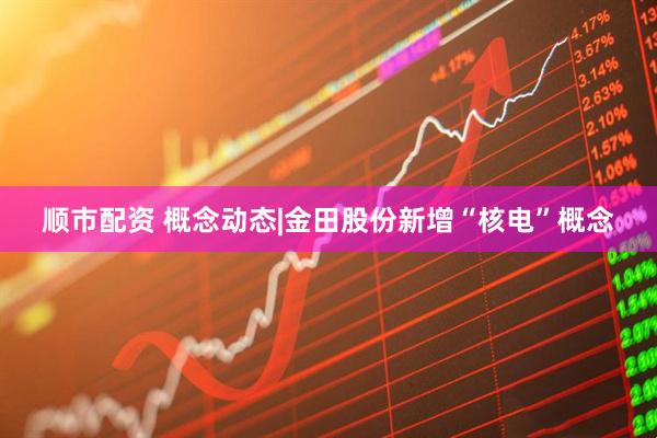 顺市配资 概念动态|金田股份新增“核电”概念