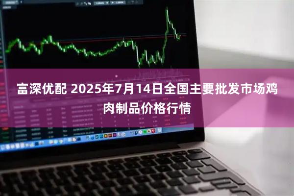 富深优配 2025年7月14日全国主要批发市场鸡肉制品价格行情