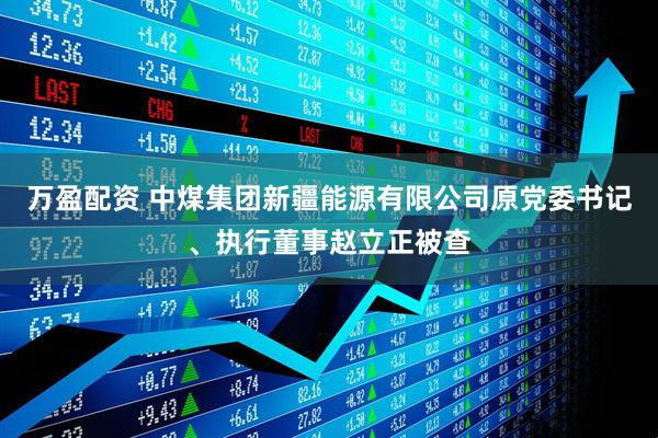 万盈配资 中煤集团新疆能源有限公司原党委书记、执行董事赵立正被查