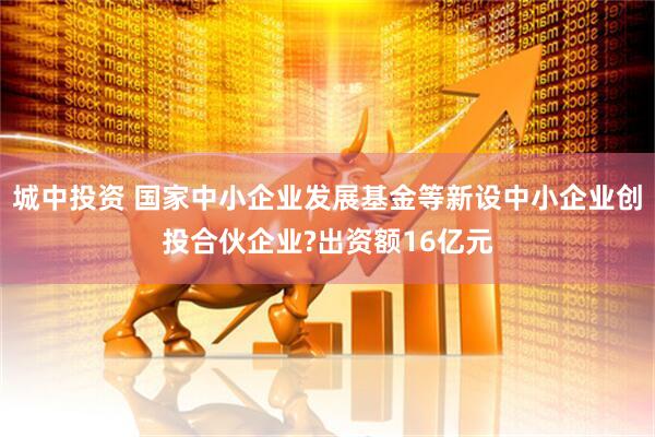 城中投资 国家中小企业发展基金等新设中小企业创投合伙企业?出资额16亿元