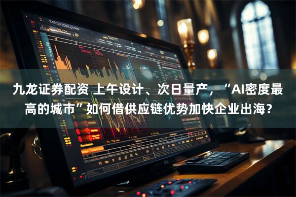 九龙证券配资 上午设计、次日量产，“AI密度最高的城市”如何借供应链优势加快企业出海？