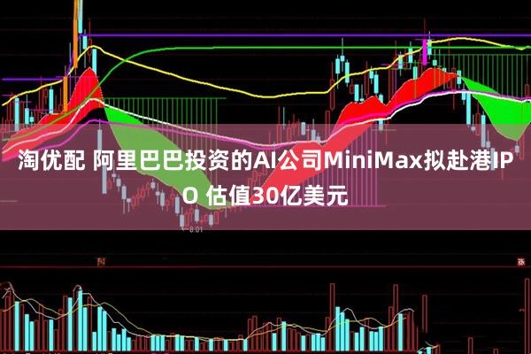 淘优配 阿里巴巴投资的AI公司MiniMax拟赴港IPO 估值30亿美元